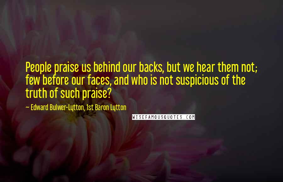 Edward Bulwer-Lytton, 1st Baron Lytton Quotes: People praise us behind our backs, but we hear them not; few before our faces, and who is not suspicious of the truth of such praise?