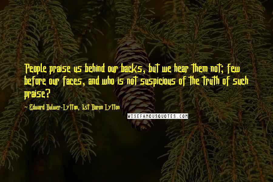 Edward Bulwer-Lytton, 1st Baron Lytton Quotes: People praise us behind our backs, but we hear them not; few before our faces, and who is not suspicious of the truth of such praise?