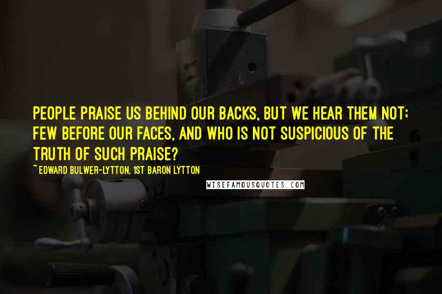 Edward Bulwer-Lytton, 1st Baron Lytton Quotes: People praise us behind our backs, but we hear them not; few before our faces, and who is not suspicious of the truth of such praise?