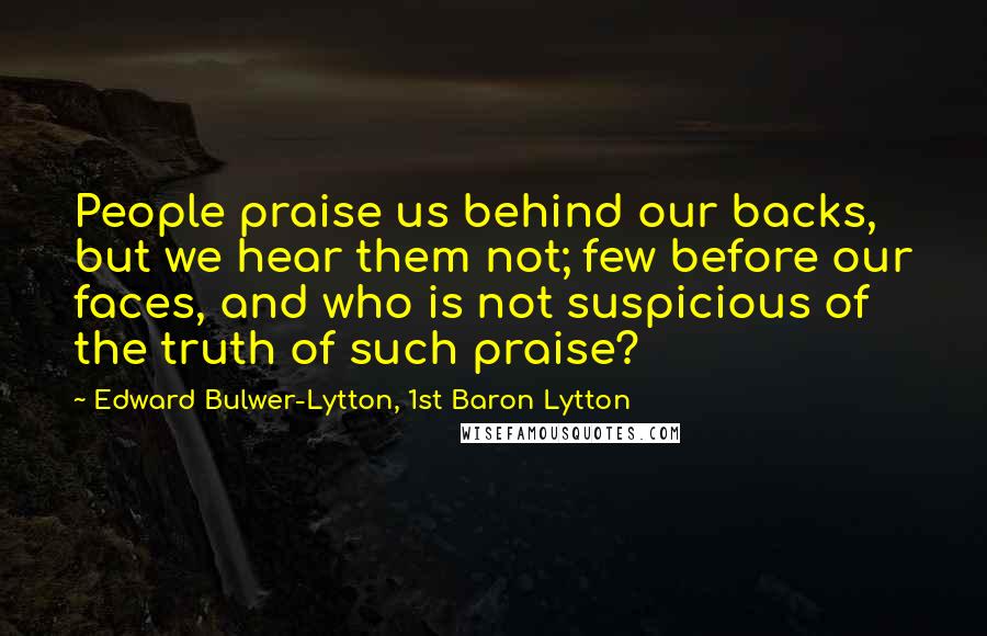 Edward Bulwer-Lytton, 1st Baron Lytton Quotes: People praise us behind our backs, but we hear them not; few before our faces, and who is not suspicious of the truth of such praise?