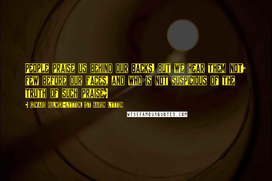Edward Bulwer-Lytton, 1st Baron Lytton Quotes: People praise us behind our backs, but we hear them not; few before our faces, and who is not suspicious of the truth of such praise?