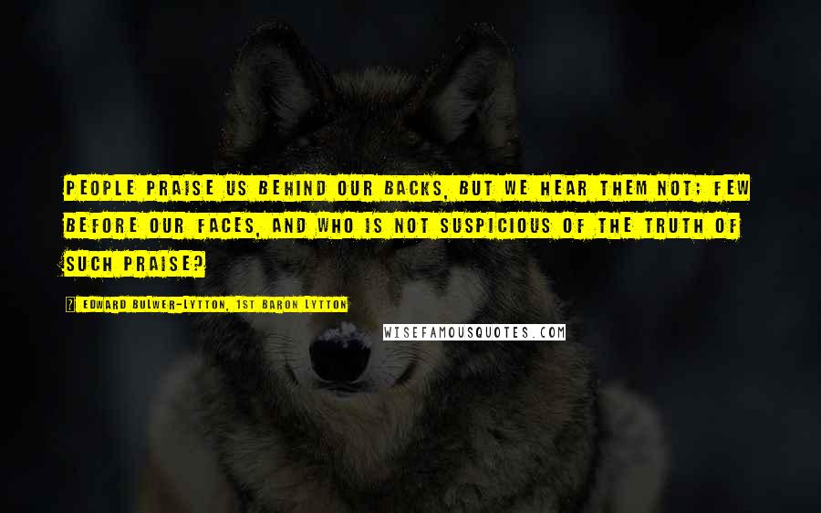 Edward Bulwer-Lytton, 1st Baron Lytton Quotes: People praise us behind our backs, but we hear them not; few before our faces, and who is not suspicious of the truth of such praise?