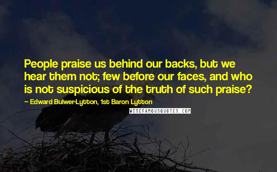 Edward Bulwer-Lytton, 1st Baron Lytton Quotes: People praise us behind our backs, but we hear them not; few before our faces, and who is not suspicious of the truth of such praise?
