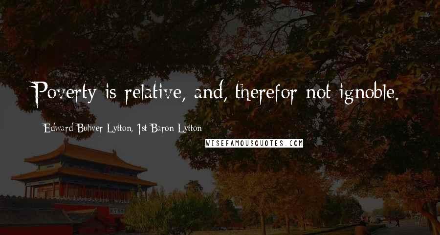 Edward Bulwer-Lytton, 1st Baron Lytton Quotes: Poverty is relative, and, therefor not ignoble.