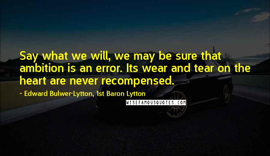 Edward Bulwer-Lytton, 1st Baron Lytton Quotes: Say what we will, we may be sure that ambition is an error. Its wear and tear on the heart are never recompensed.