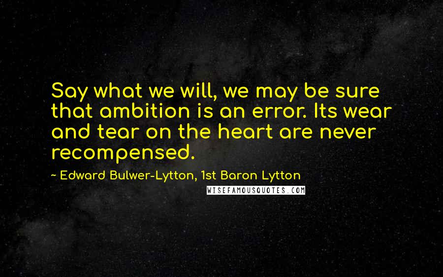 Edward Bulwer-Lytton, 1st Baron Lytton Quotes: Say what we will, we may be sure that ambition is an error. Its wear and tear on the heart are never recompensed.