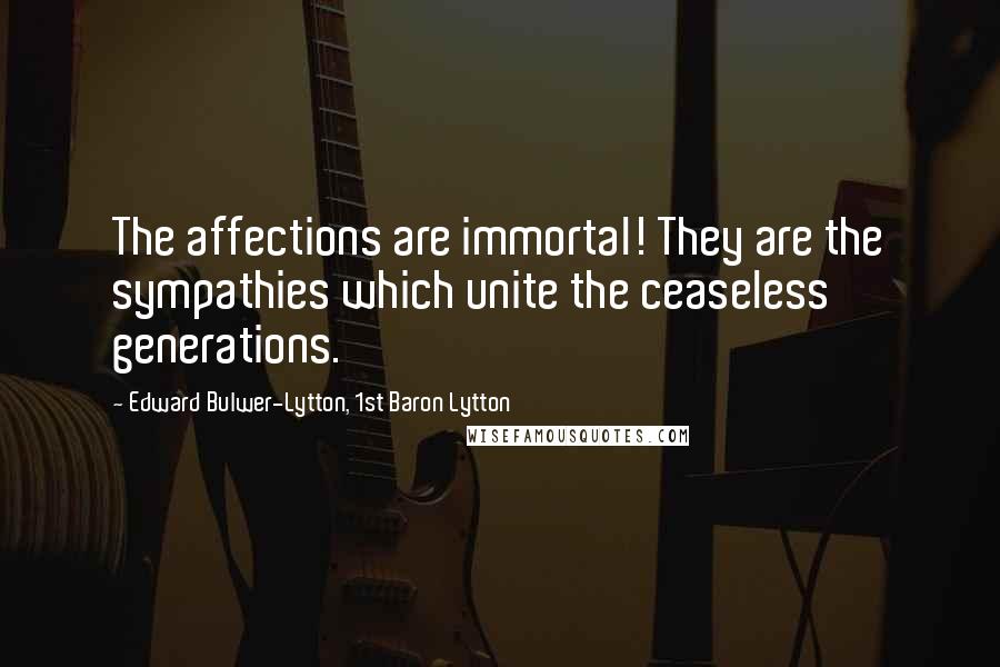 Edward Bulwer-Lytton, 1st Baron Lytton Quotes: The affections are immortal! They are the sympathies which unite the ceaseless generations.