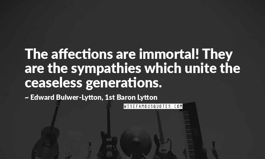 Edward Bulwer-Lytton, 1st Baron Lytton Quotes: The affections are immortal! They are the sympathies which unite the ceaseless generations.