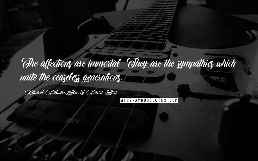 Edward Bulwer-Lytton, 1st Baron Lytton Quotes: The affections are immortal! They are the sympathies which unite the ceaseless generations.