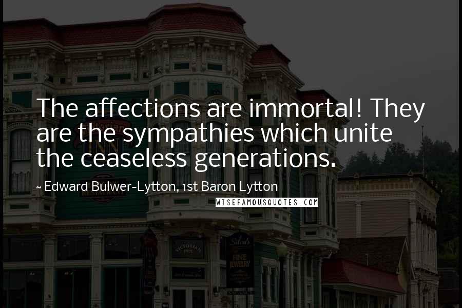 Edward Bulwer-Lytton, 1st Baron Lytton Quotes: The affections are immortal! They are the sympathies which unite the ceaseless generations.