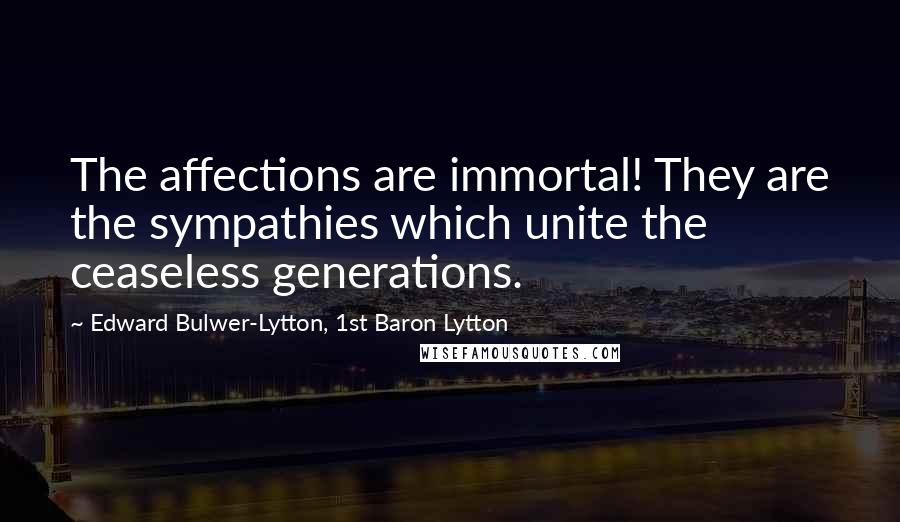 Edward Bulwer-Lytton, 1st Baron Lytton Quotes: The affections are immortal! They are the sympathies which unite the ceaseless generations.