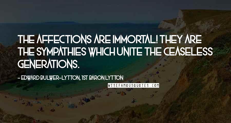 Edward Bulwer-Lytton, 1st Baron Lytton Quotes: The affections are immortal! They are the sympathies which unite the ceaseless generations.