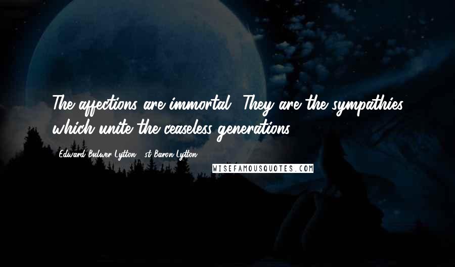 Edward Bulwer-Lytton, 1st Baron Lytton Quotes: The affections are immortal! They are the sympathies which unite the ceaseless generations.