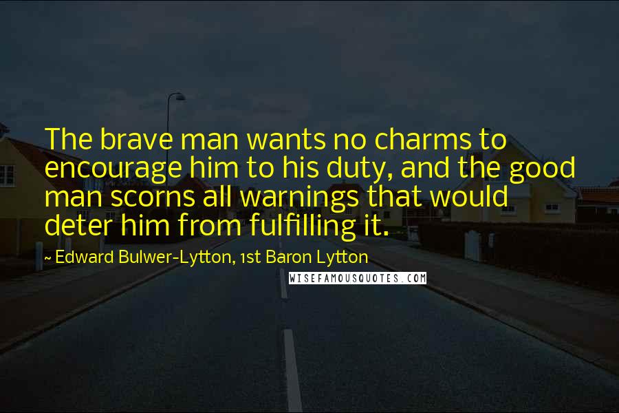 Edward Bulwer-Lytton, 1st Baron Lytton Quotes: The brave man wants no charms to encourage him to his duty, and the good man scorns all warnings that would deter him from fulfilling it.