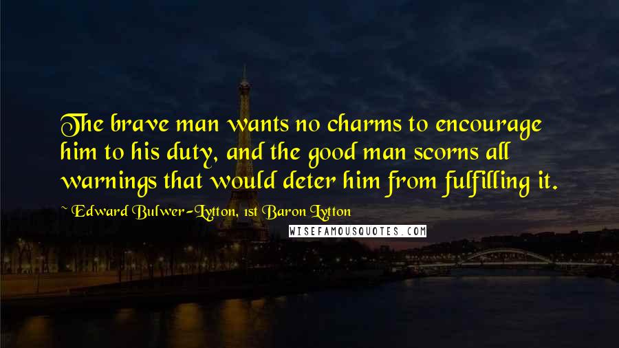 Edward Bulwer-Lytton, 1st Baron Lytton Quotes: The brave man wants no charms to encourage him to his duty, and the good man scorns all warnings that would deter him from fulfilling it.