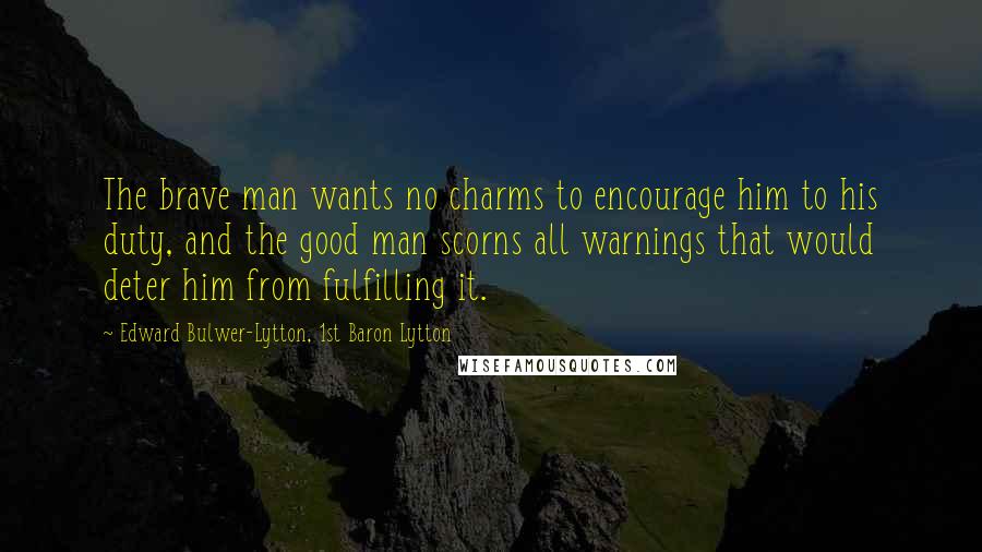 Edward Bulwer-Lytton, 1st Baron Lytton Quotes: The brave man wants no charms to encourage him to his duty, and the good man scorns all warnings that would deter him from fulfilling it.