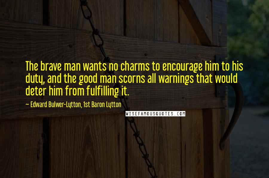 Edward Bulwer-Lytton, 1st Baron Lytton Quotes: The brave man wants no charms to encourage him to his duty, and the good man scorns all warnings that would deter him from fulfilling it.
