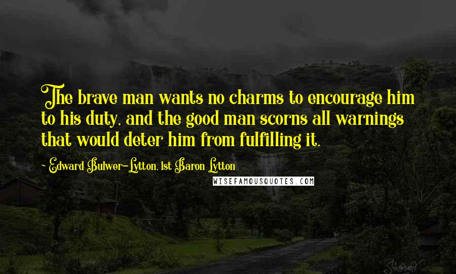 Edward Bulwer-Lytton, 1st Baron Lytton Quotes: The brave man wants no charms to encourage him to his duty, and the good man scorns all warnings that would deter him from fulfilling it.