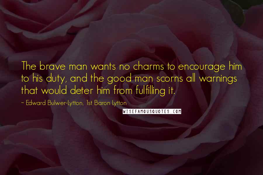 Edward Bulwer-Lytton, 1st Baron Lytton Quotes: The brave man wants no charms to encourage him to his duty, and the good man scorns all warnings that would deter him from fulfilling it.
