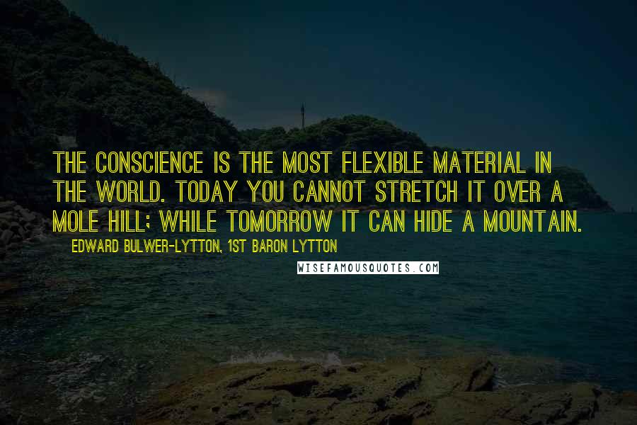 Edward Bulwer-Lytton, 1st Baron Lytton Quotes: The conscience is the most flexible material in the world. Today you cannot stretch it over a mole hill; while tomorrow it can hide a mountain.