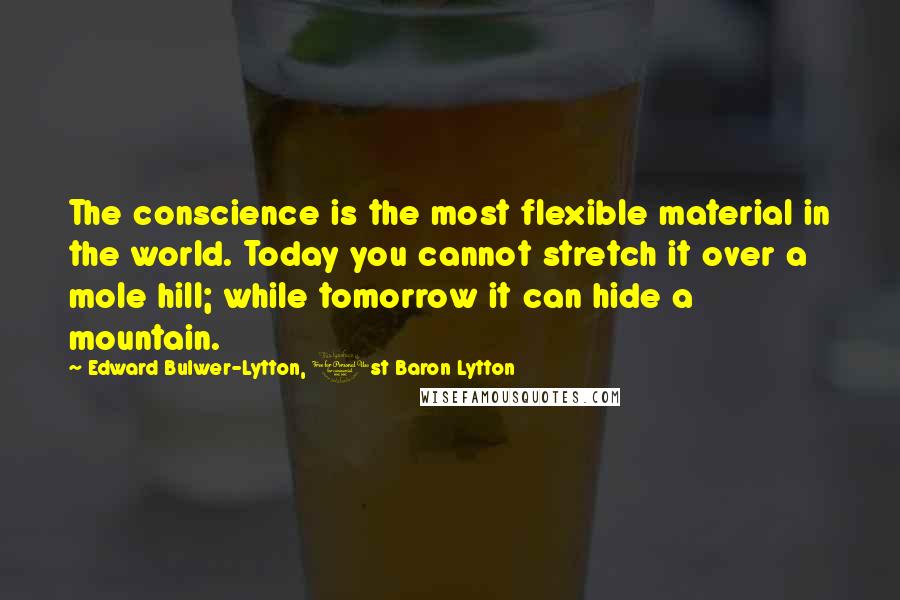 Edward Bulwer-Lytton, 1st Baron Lytton Quotes: The conscience is the most flexible material in the world. Today you cannot stretch it over a mole hill; while tomorrow it can hide a mountain.