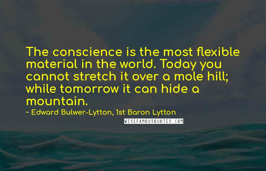 Edward Bulwer-Lytton, 1st Baron Lytton Quotes: The conscience is the most flexible material in the world. Today you cannot stretch it over a mole hill; while tomorrow it can hide a mountain.