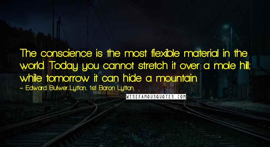 Edward Bulwer-Lytton, 1st Baron Lytton Quotes: The conscience is the most flexible material in the world. Today you cannot stretch it over a mole hill; while tomorrow it can hide a mountain.