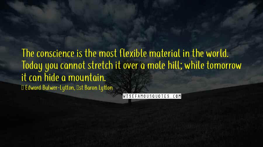 Edward Bulwer-Lytton, 1st Baron Lytton Quotes: The conscience is the most flexible material in the world. Today you cannot stretch it over a mole hill; while tomorrow it can hide a mountain.