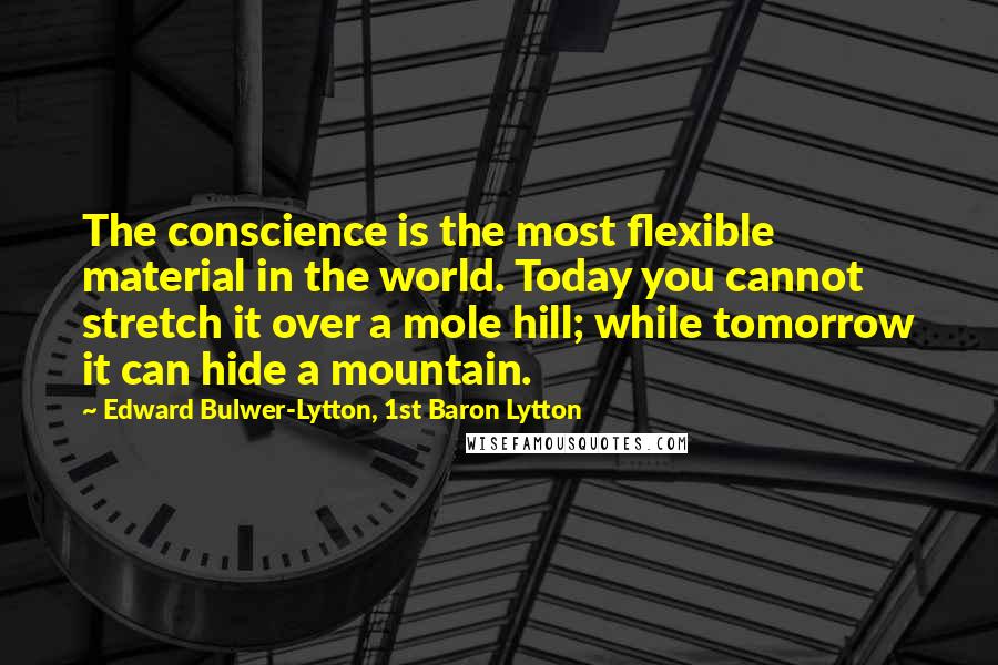 Edward Bulwer-Lytton, 1st Baron Lytton Quotes: The conscience is the most flexible material in the world. Today you cannot stretch it over a mole hill; while tomorrow it can hide a mountain.