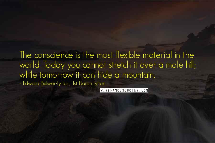 Edward Bulwer-Lytton, 1st Baron Lytton Quotes: The conscience is the most flexible material in the world. Today you cannot stretch it over a mole hill; while tomorrow it can hide a mountain.