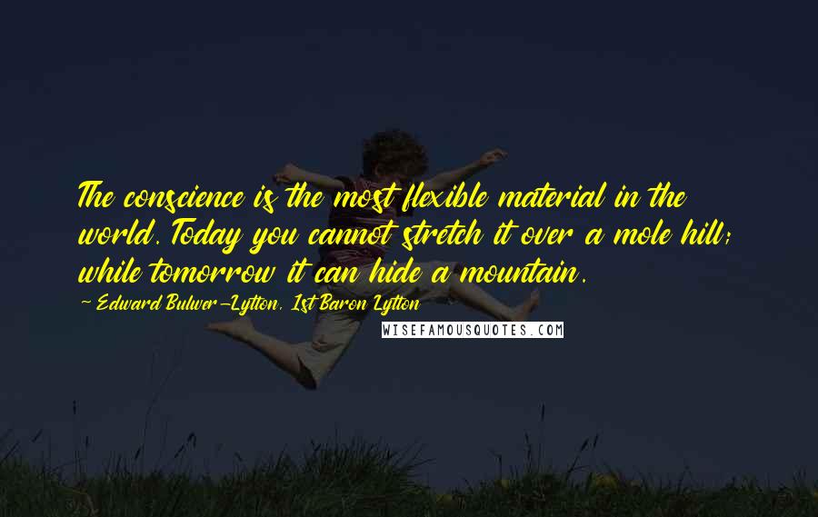 Edward Bulwer-Lytton, 1st Baron Lytton Quotes: The conscience is the most flexible material in the world. Today you cannot stretch it over a mole hill; while tomorrow it can hide a mountain.