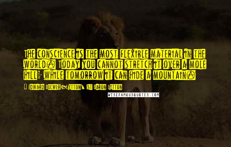 Edward Bulwer-Lytton, 1st Baron Lytton Quotes: The conscience is the most flexible material in the world. Today you cannot stretch it over a mole hill; while tomorrow it can hide a mountain.