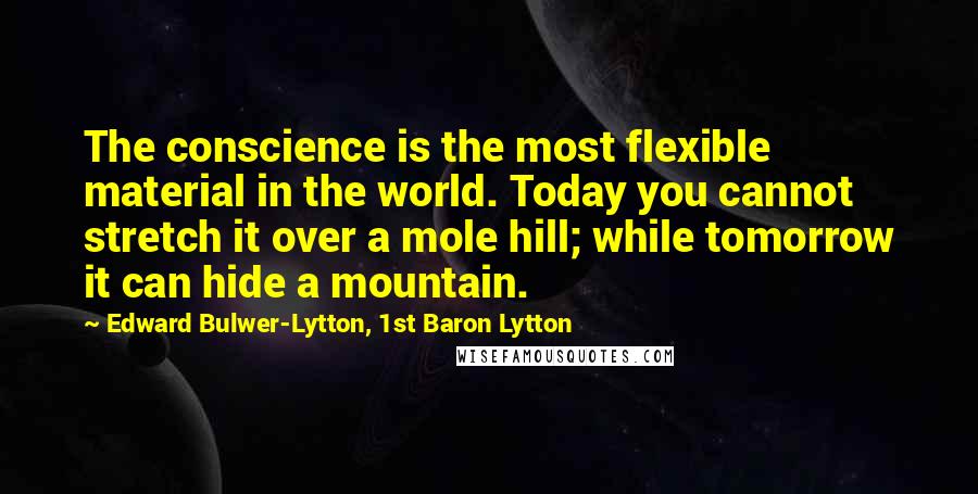 Edward Bulwer-Lytton, 1st Baron Lytton Quotes: The conscience is the most flexible material in the world. Today you cannot stretch it over a mole hill; while tomorrow it can hide a mountain.