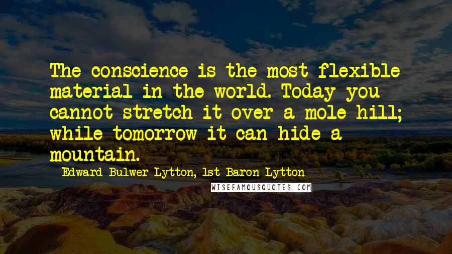 Edward Bulwer-Lytton, 1st Baron Lytton Quotes: The conscience is the most flexible material in the world. Today you cannot stretch it over a mole hill; while tomorrow it can hide a mountain.