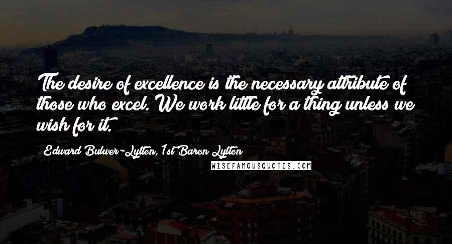 Edward Bulwer-Lytton, 1st Baron Lytton Quotes: The desire of excellence is the necessary attribute of those who excel. We work little for a thing unless we wish for it.