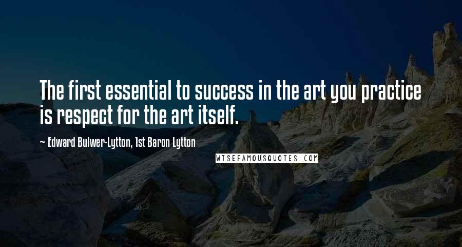 Edward Bulwer-Lytton, 1st Baron Lytton Quotes: The first essential to success in the art you practice is respect for the art itself.