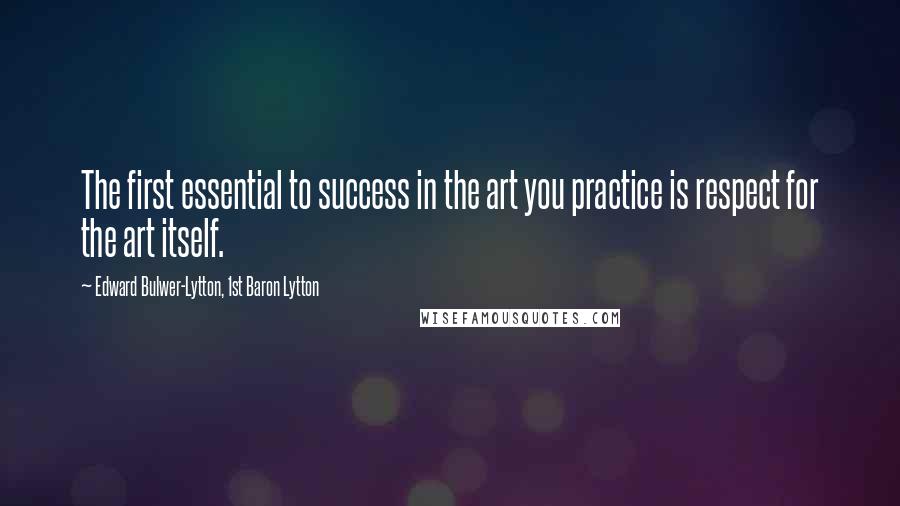 Edward Bulwer-Lytton, 1st Baron Lytton Quotes: The first essential to success in the art you practice is respect for the art itself.