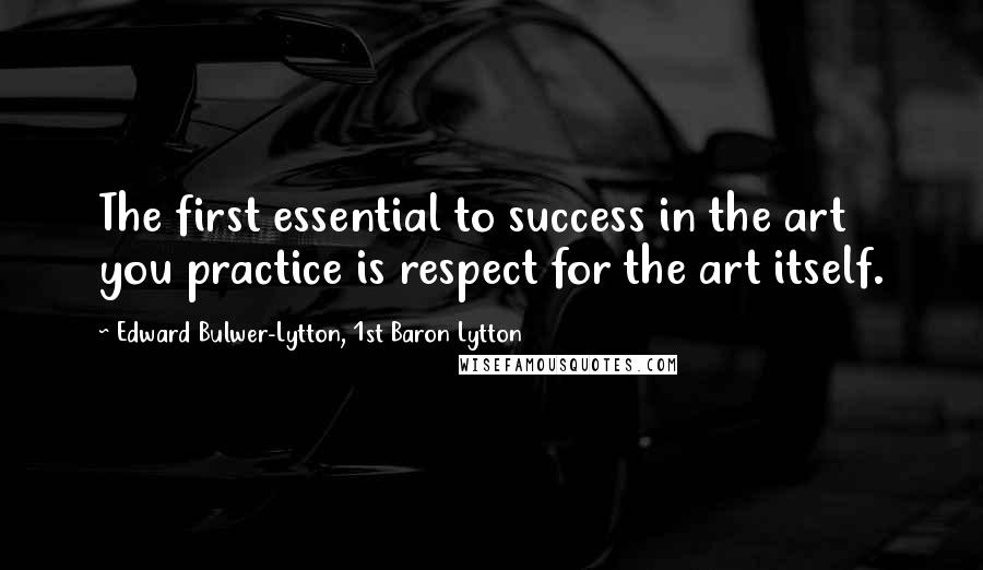 Edward Bulwer-Lytton, 1st Baron Lytton Quotes: The first essential to success in the art you practice is respect for the art itself.