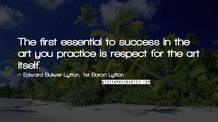 Edward Bulwer-Lytton, 1st Baron Lytton Quotes: The first essential to success in the art you practice is respect for the art itself.