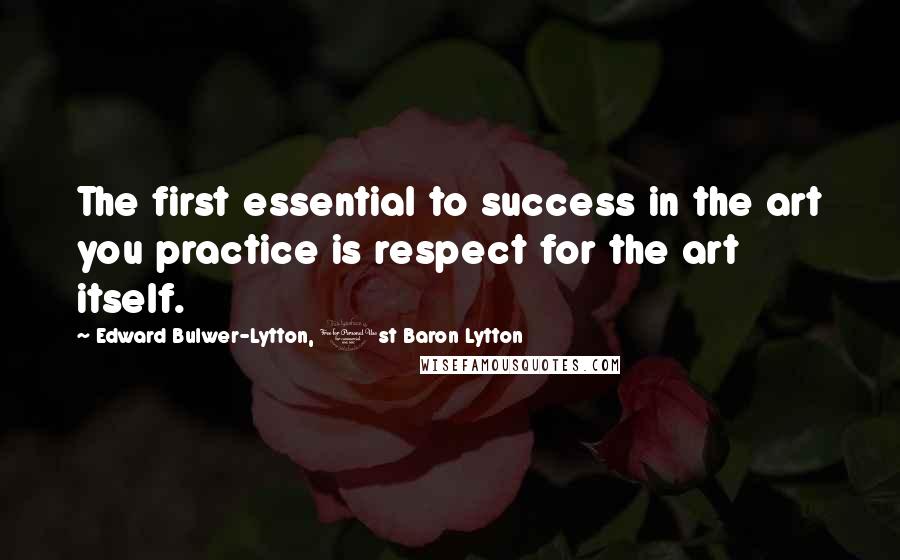 Edward Bulwer-Lytton, 1st Baron Lytton Quotes: The first essential to success in the art you practice is respect for the art itself.