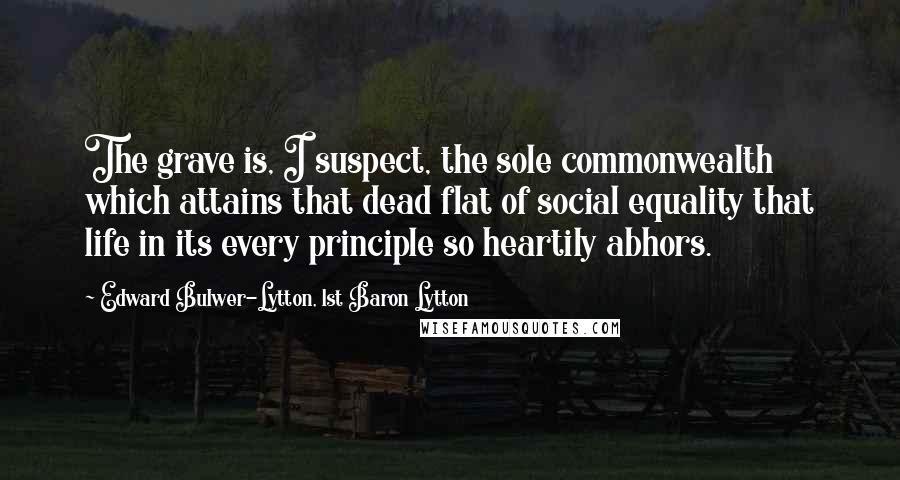 Edward Bulwer-Lytton, 1st Baron Lytton Quotes: The grave is, I suspect, the sole commonwealth which attains that dead flat of social equality that life in its every principle so heartily abhors.