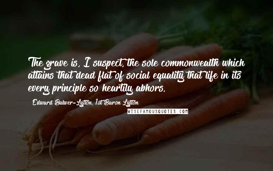 Edward Bulwer-Lytton, 1st Baron Lytton Quotes: The grave is, I suspect, the sole commonwealth which attains that dead flat of social equality that life in its every principle so heartily abhors.