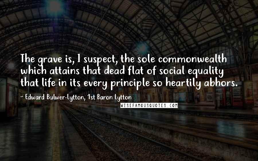 Edward Bulwer-Lytton, 1st Baron Lytton Quotes: The grave is, I suspect, the sole commonwealth which attains that dead flat of social equality that life in its every principle so heartily abhors.