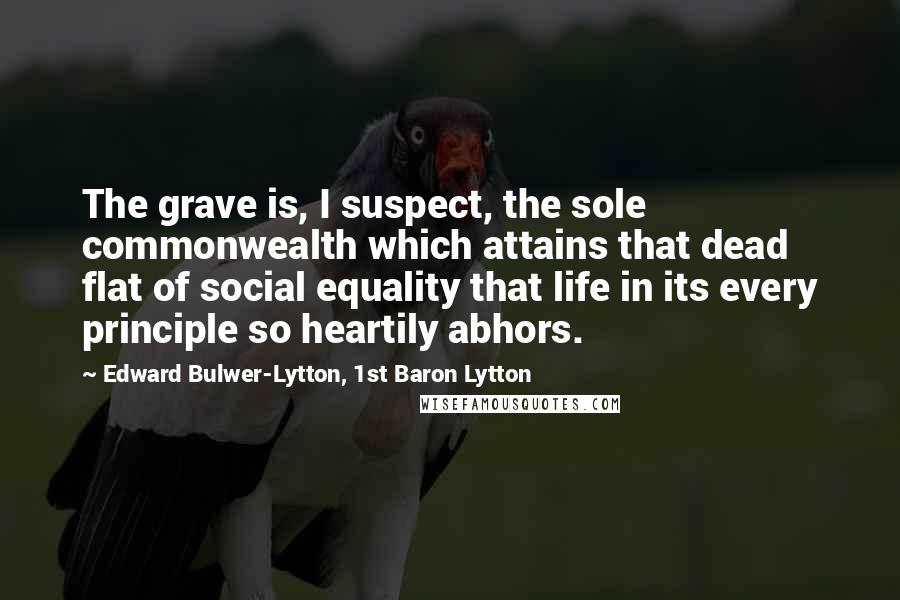 Edward Bulwer-Lytton, 1st Baron Lytton Quotes: The grave is, I suspect, the sole commonwealth which attains that dead flat of social equality that life in its every principle so heartily abhors.