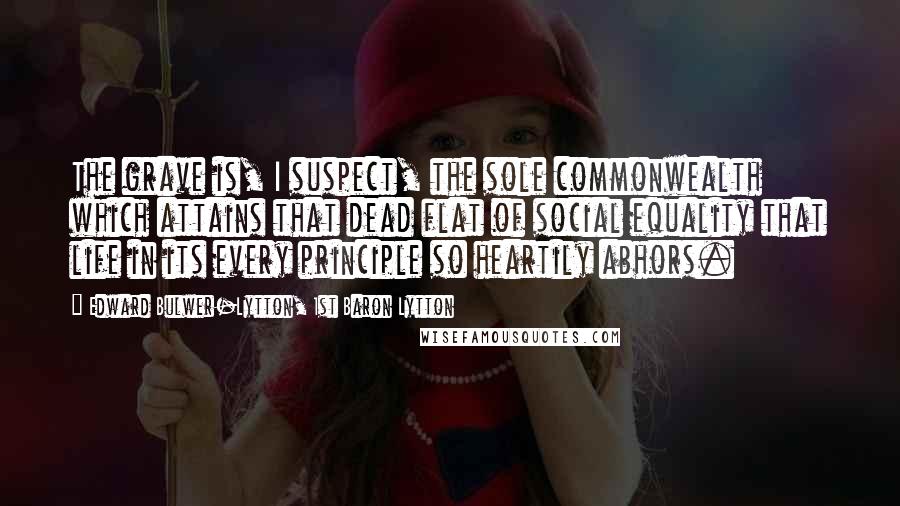 Edward Bulwer-Lytton, 1st Baron Lytton Quotes: The grave is, I suspect, the sole commonwealth which attains that dead flat of social equality that life in its every principle so heartily abhors.