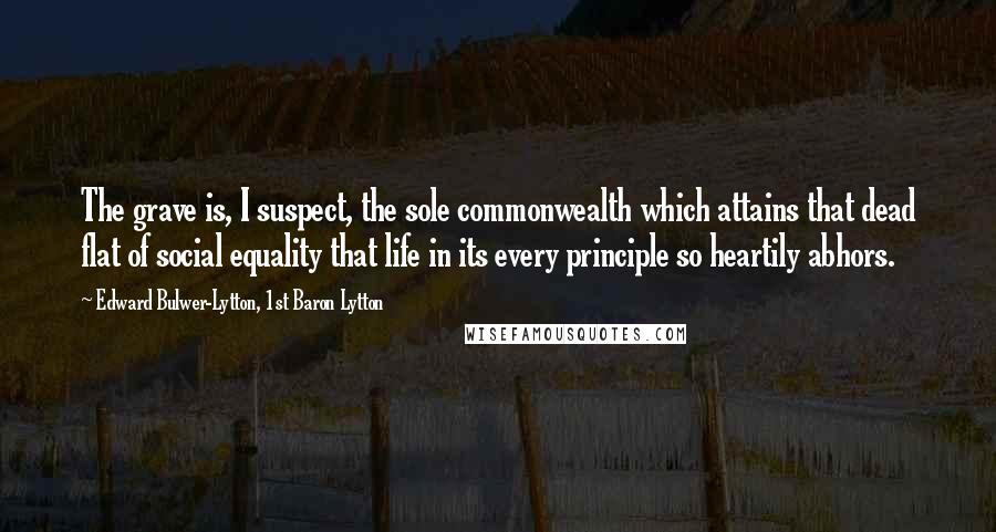 Edward Bulwer-Lytton, 1st Baron Lytton Quotes: The grave is, I suspect, the sole commonwealth which attains that dead flat of social equality that life in its every principle so heartily abhors.