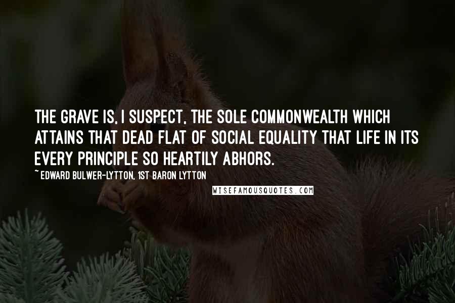 Edward Bulwer-Lytton, 1st Baron Lytton Quotes: The grave is, I suspect, the sole commonwealth which attains that dead flat of social equality that life in its every principle so heartily abhors.