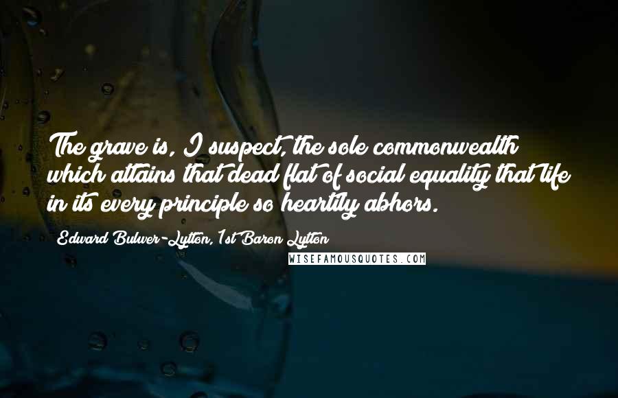 Edward Bulwer-Lytton, 1st Baron Lytton Quotes: The grave is, I suspect, the sole commonwealth which attains that dead flat of social equality that life in its every principle so heartily abhors.