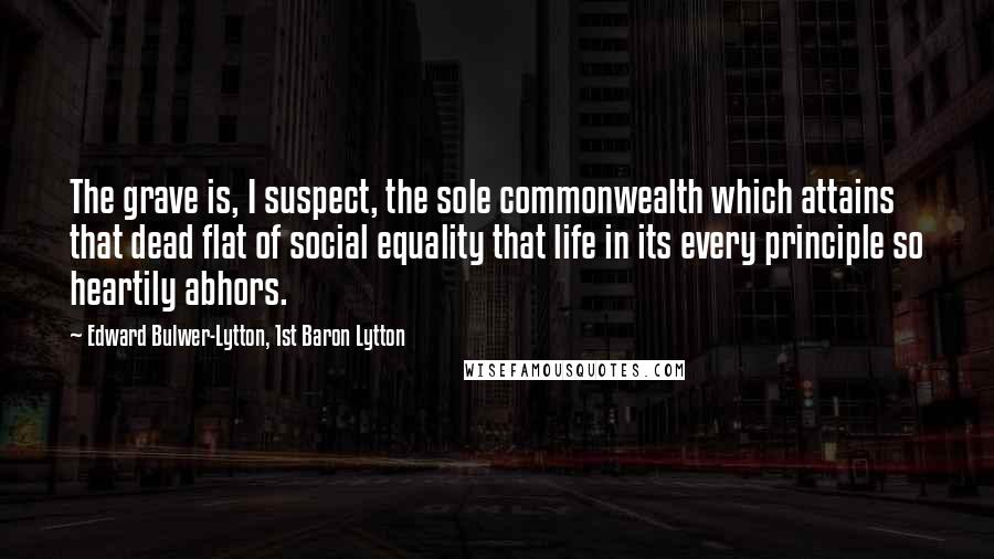 Edward Bulwer-Lytton, 1st Baron Lytton Quotes: The grave is, I suspect, the sole commonwealth which attains that dead flat of social equality that life in its every principle so heartily abhors.
