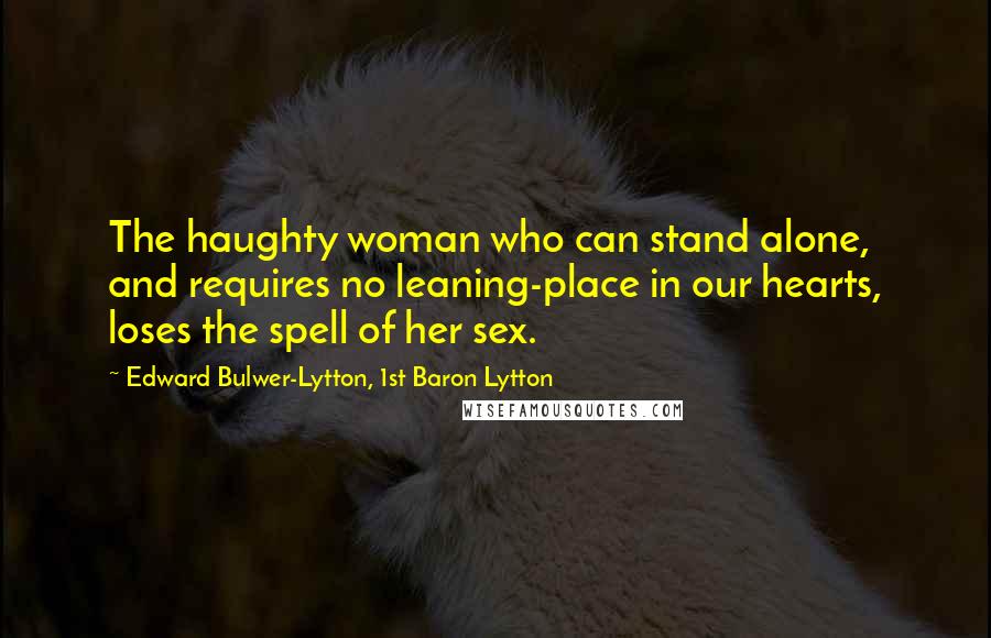 Edward Bulwer-Lytton, 1st Baron Lytton Quotes: The haughty woman who can stand alone, and requires no leaning-place in our hearts, loses the spell of her sex.